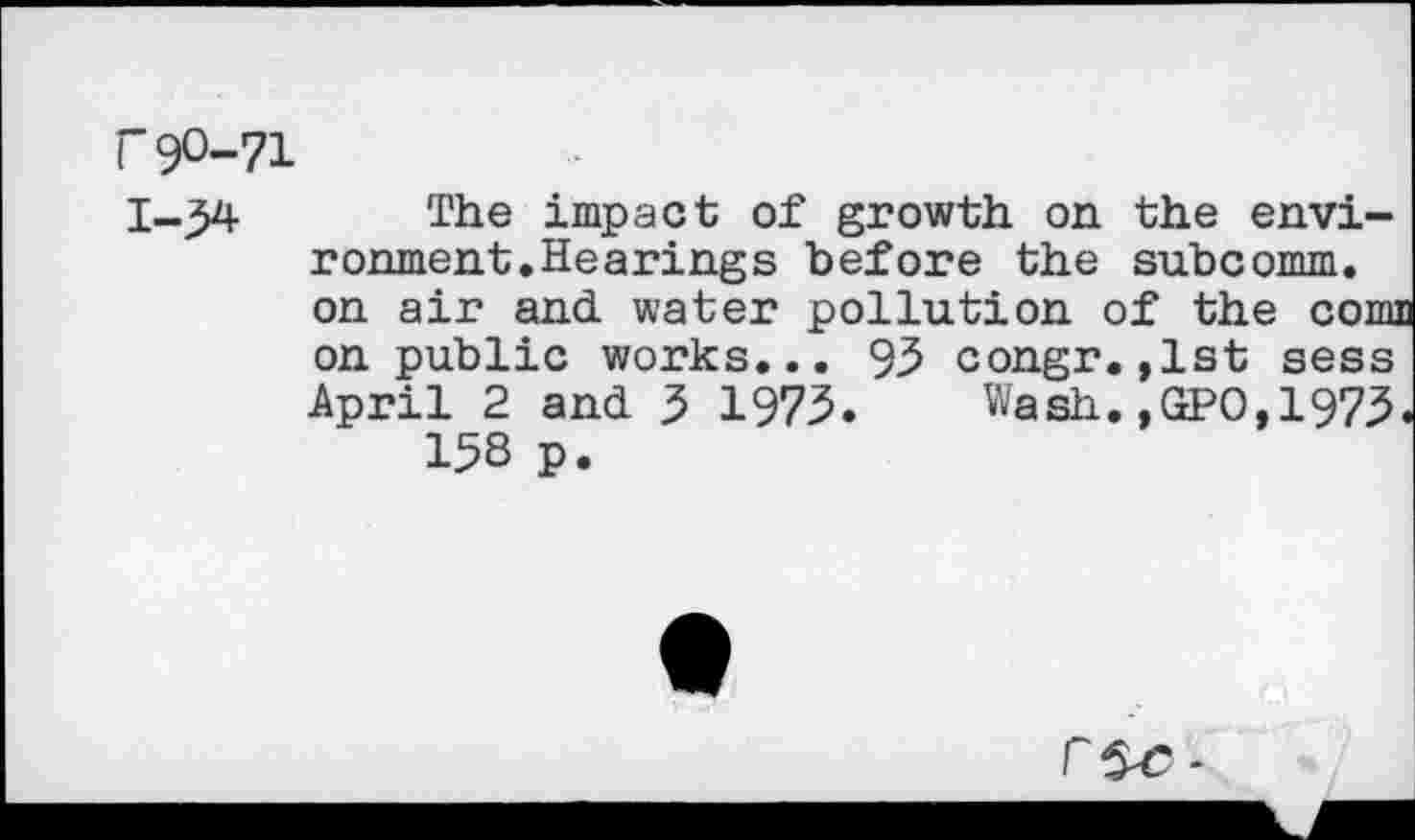 ﻿~9°-71
The impact of growth on the environment. Hearings before the subcomm, on air and water pollution of the cornu on public works... 93 congr.,1st sess April 2 and 3 1973. Wash.,GPO,1973.
158 p.